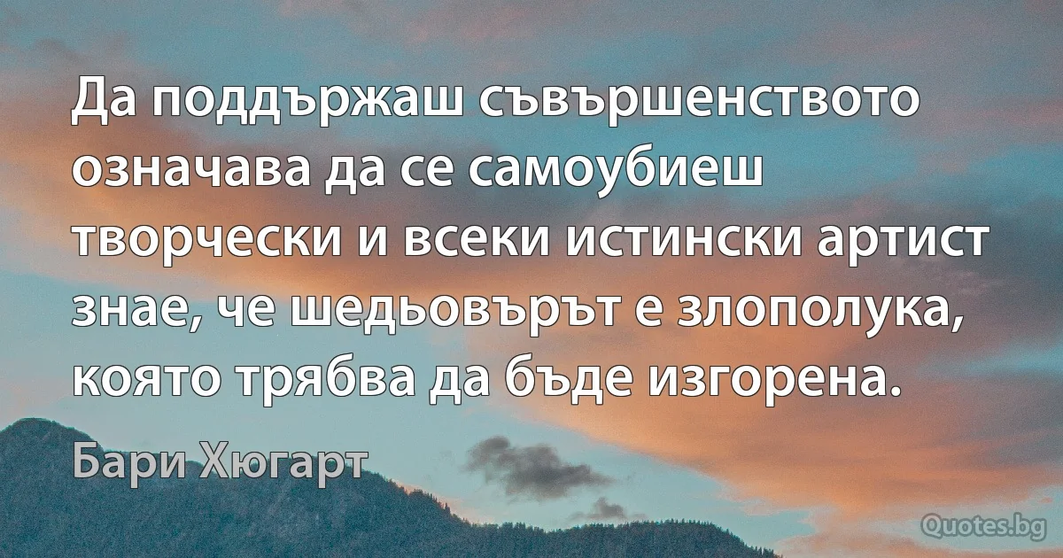 Да поддържаш съвършенството означава да се самоубиеш творчески и всеки истински артист знае, че шедьовърът е злополука, която трябва да бъде изгорена. (Бари Хюгарт)