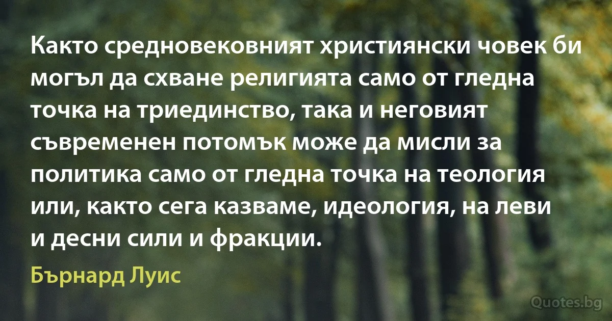 Както средновековният християнски човек би могъл да схване религията само от гледна точка на триединство, така и неговият съвременен потомък може да мисли за политика само от гледна точка на теология или, както сега казваме, идеология, на леви и десни сили и фракции. (Бърнард Луис)