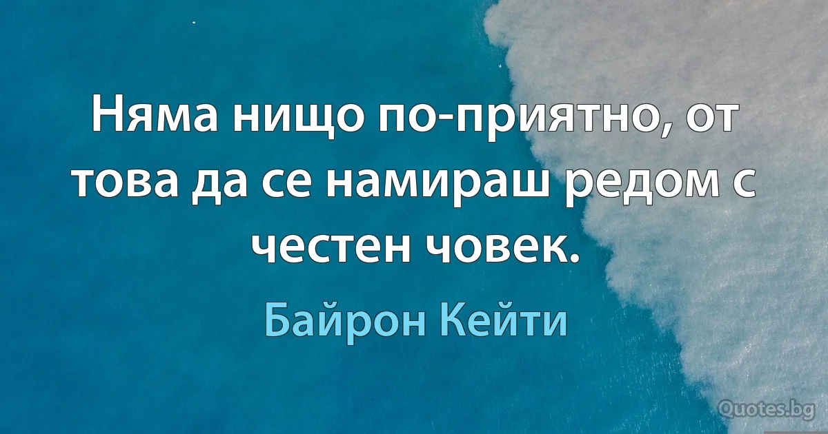 Няма нищо по-приятно, от това да се намираш редом с честен човек. (Байрон Кейти)