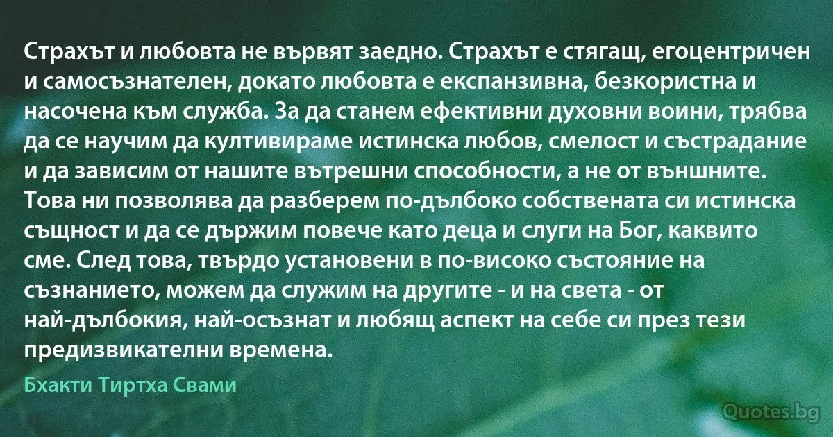 Страхът и любовта не вървят заедно. Страхът е стягащ, егоцентричен и самосъзнателен, докато любовта е експанзивна, безкористна и насочена към служба. За да станем ефективни духовни воини, трябва да се научим да култивираме истинска любов, смелост и състрадание и да зависим от нашите вътрешни способности, а не от външните. Това ни позволява да разберем по-дълбоко собствената си истинска същност и да се държим повече като деца и слуги на Бог, каквито сме. След това, твърдо установени в по-високо състояние на съзнанието, можем да служим на другите - и на света - от най-дълбокия, най-осъзнат и любящ аспект на себе си през тези предизвикателни времена. (Бхакти Тиртха Свами)