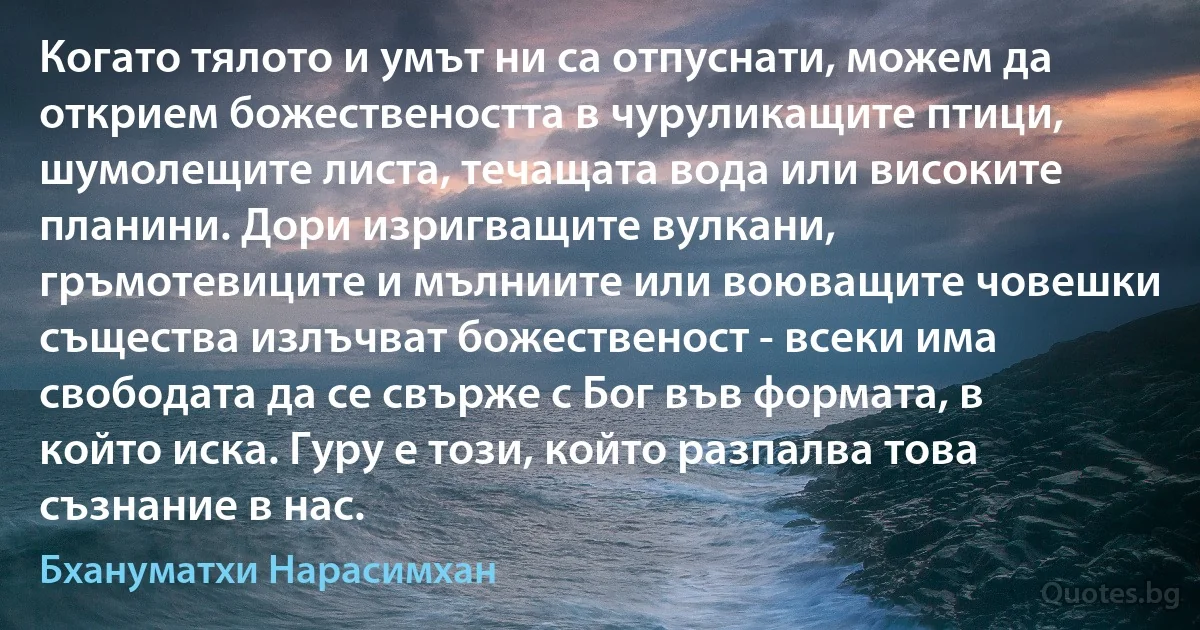 Когато тялото и умът ни са отпуснати, можем да открием божествеността в чуруликащите птици, шумолещите листа, течащата вода или високите планини. Дори изригващите вулкани, гръмотевиците и мълниите или воюващите човешки същества излъчват божественост - всеки има свободата да се свърже с Бог във формата, в който иска. Гуру е този, който разпалва това съзнание в нас. (Бхануматхи Нарасимхан)