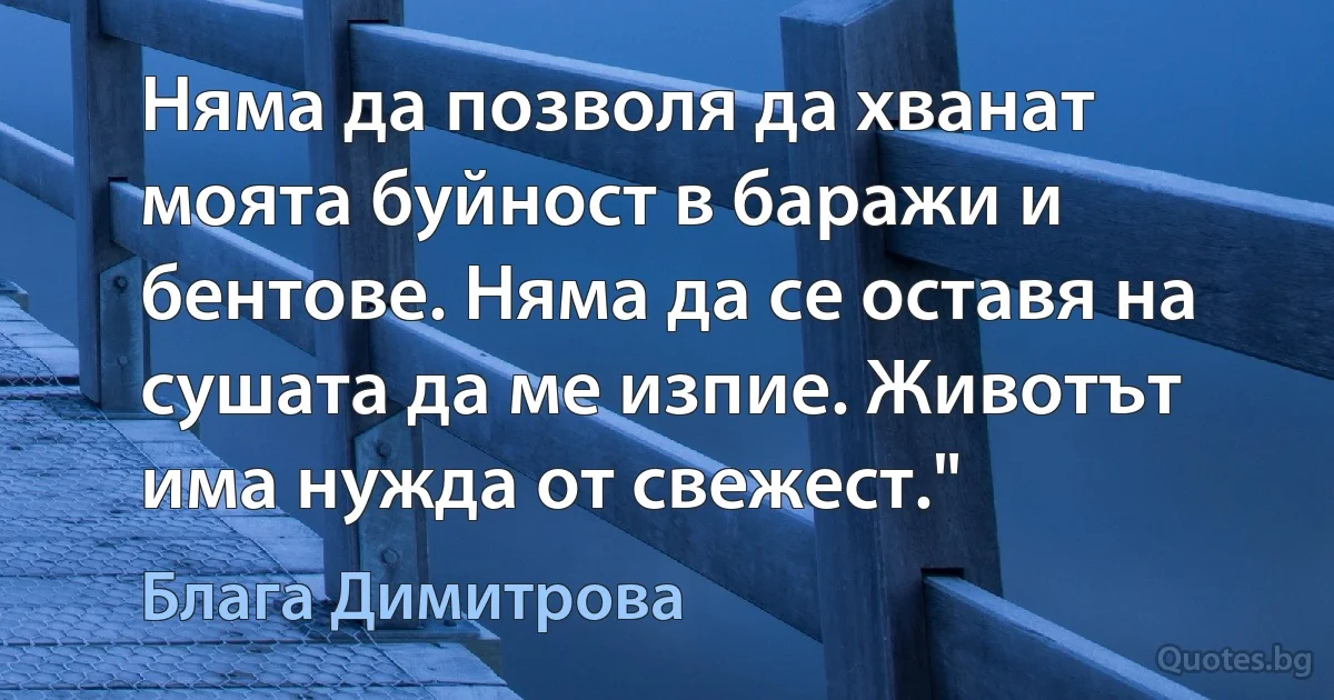 Няма да позволя да хванат моята буйност в баражи и бентове. Няма да се оставя на сушата да ме изпие. Животът има нужда от свежест." (Блага Димитрова)