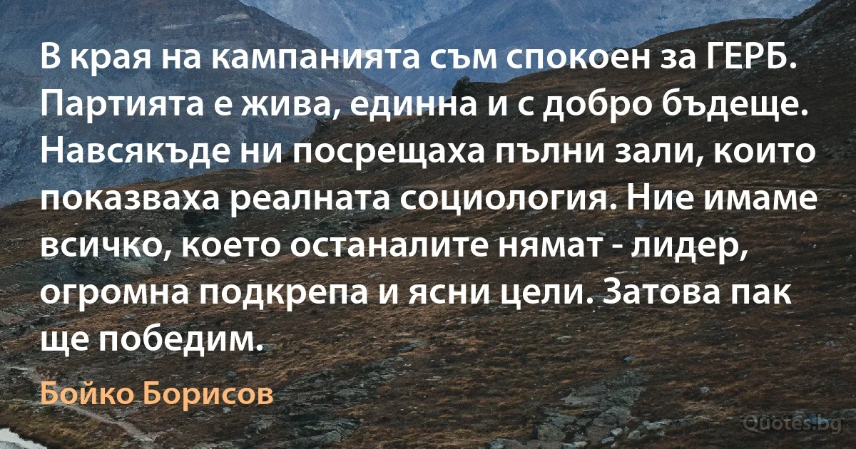 В края на кампанията съм спокоен за ГЕРБ. Партията е жива, единна и с добро бъдеще. Навсякъде ни посрещаха пълни зали, които показваха реалната социология. Ние имаме всичко, което останалите нямат - лидер, огромна подкрепа и ясни цели. Затова пак ще победим. (Бойко Борисов)