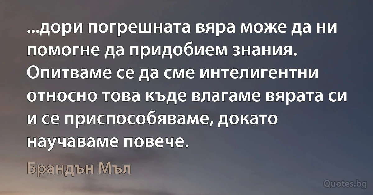 ...дори погрешната вяра може да ни помогне да придобием знания. Опитваме се да сме интелигентни относно това къде влагаме вярата си и се приспособяваме, докато научаваме повече. (Брандън Мъл)