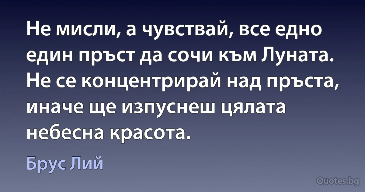 Не мисли, а чувствай, все едно един пръст да сочи към Луната. Не се концентрирай над пръста, иначе ще изпуснеш цялата небесна красота. (Брус Лий)