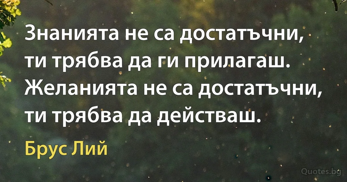 Знанията не са достатъчни, ти трябва да ги прилагаш. Желанията не са достатъчни, ти трябва да действаш. (Брус Лий)