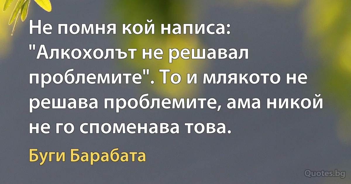 Не помня кой написа: "Алкохолът не решавал проблемите". То и млякото не решава проблемите, ама никой не го споменава това. (Буги Барабата)