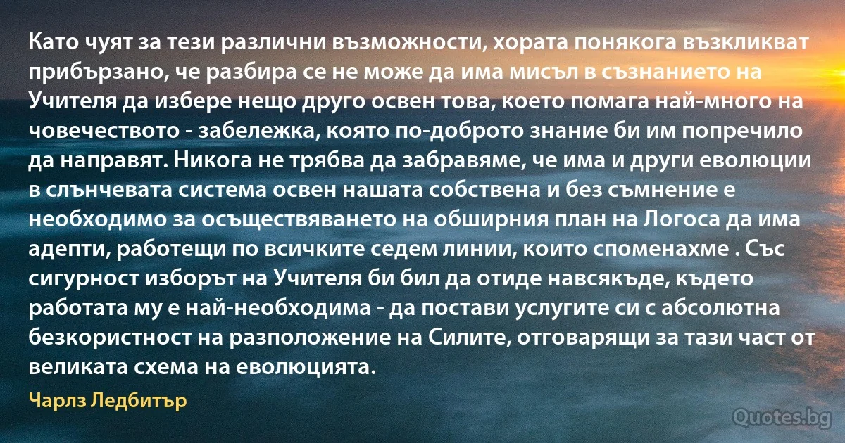 Като чуят за тези различни възможности, хората понякога възкликват прибързано, че разбира се не може да има мисъл в съзнанието на Учителя да избере нещо друго освен това, което помага най-много на човечеството - забележка, която по-доброто знание би им попречило да направят. Никога не трябва да забравяме, че има и други еволюции в слънчевата система освен нашата собствена и без съмнение е необходимо за осъществяването на обширния план на Логоса да има адепти, работещи по всичките седем линии, които споменахме . Със сигурност изборът на Учителя би бил да отиде навсякъде, където работата му е най-необходима - да постави услугите си с абсолютна безкористност на разположение на Силите, отговарящи за тази част от великата схема на еволюцията. (Чарлз Ледбитър)