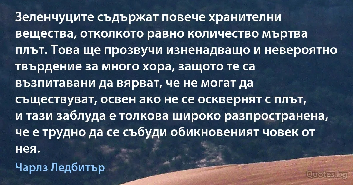 Зеленчуците съдържат повече хранителни вещества, отколкото равно количество мъртва плът. Това ще прозвучи изненадващо и невероятно твърдение за много хора, защото те са възпитавани да вярват, че не могат да съществуват, освен ако не се осквернят с плът, и тази заблуда е толкова широко разпространена, че е трудно да се събуди обикновеният човек от нея. (Чарлз Ледбитър)