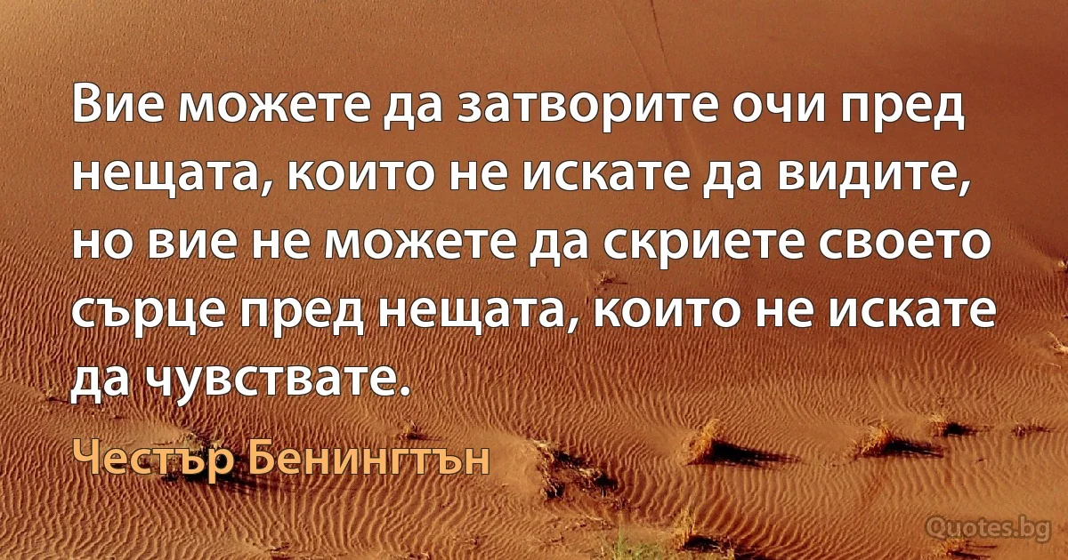 Вие можете да затворите очи пред нещата, които не искате да видите, но вие не можете да скриете своето сърце пред нещата, които не искате да чувствате. (Честър Бенингтън)