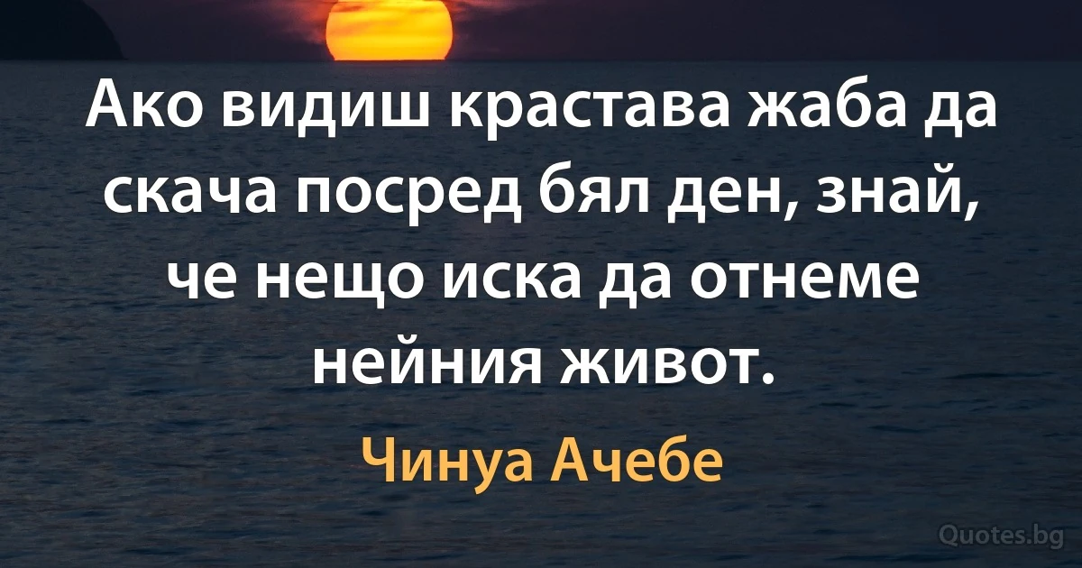 Ако видиш крастава жаба да скача посред бял ден, знай, че нещо иска да отнеме нейния живот. (Чинуа Ачебе)