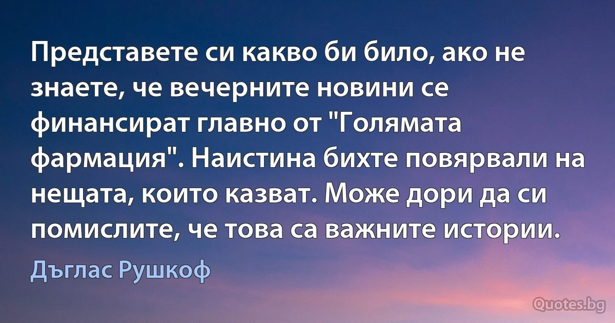 Представете си какво би било, ако не знаете, че вечерните новини се финансират главно от "Голямата фармация". Наистина бихте повярвали на нещата, които казват. Може дори да си помислите, че това са важните истории. (Дъглас Рушкоф)