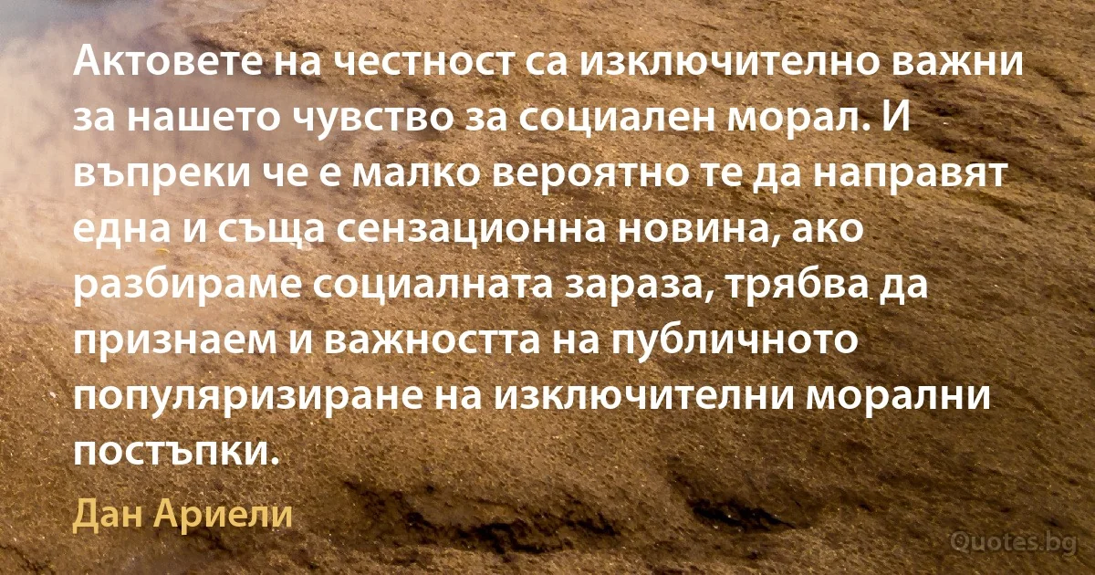 Актовете на честност са изключително важни за нашето чувство за социален морал. И въпреки че е малко вероятно те да направят една и съща сензационна новина, ако разбираме социалната зараза, трябва да признаем и важността на публичното популяризиране на изключителни морални постъпки. (Дан Ариели)