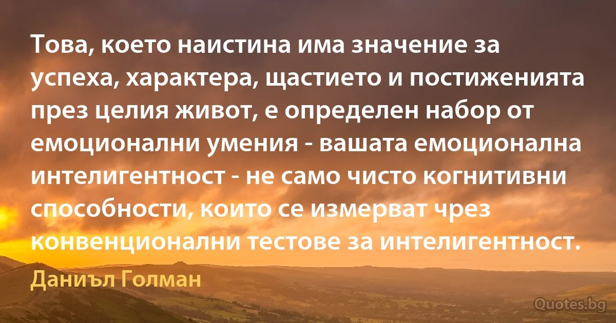 Това, което наистина има значение за успеха, характера, щастието и постиженията през целия живот, е определен набор от емоционални умения - вашата емоционална интелигентност - не само чисто когнитивни способности, които се измерват чрез конвенционални тестове за интелигентност. (Даниъл Голман)