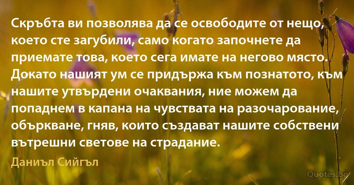 Скръбта ви позволява да се освободите от нещо, което сте загубили, само когато започнете да приемате това, което сега имате на негово място. Докато нашият ум се придържа към познатото, към нашите утвърдени очаквания, ние можем да попаднем в капана на чувствата на разочарование, объркване, гняв, които създават нашите собствени вътрешни светове на страдание. (Даниъл Сийгъл)