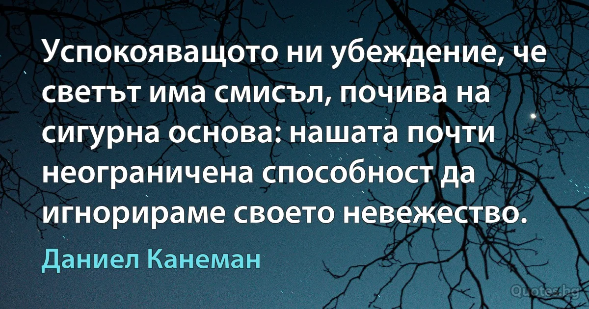 Успокояващото ни убеждение, че светът има смисъл, почива на сигурна основа: нашата почти неограничена способност да игнорираме своето невежество. (Даниел Канеман)