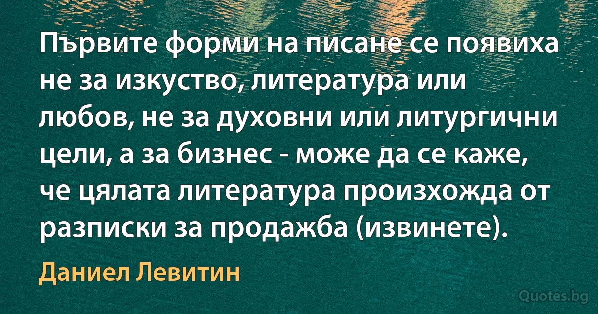 Първите форми на писане се появиха не за изкуство, литература или любов, не за духовни или литургични цели, а за бизнес - може да се каже, че цялата литература произхожда от разписки за продажба (извинете). (Даниел Левитин)