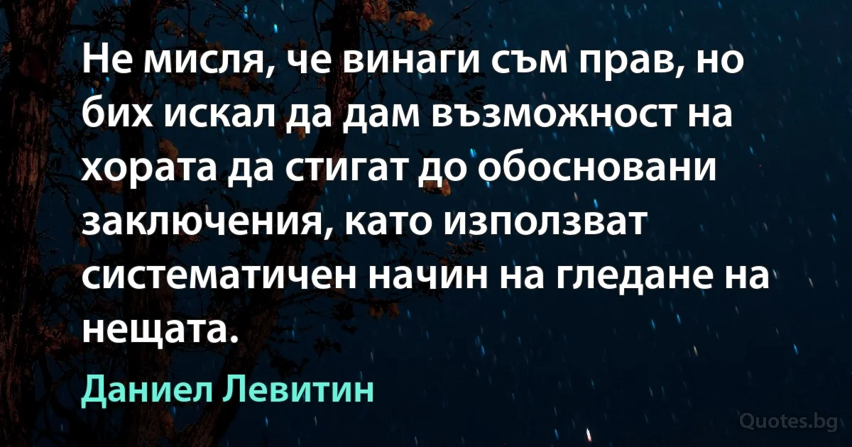 Не мисля, че винаги съм прав, но бих искал да дам възможност на хората да стигат до обосновани заключения, като използват систематичен начин на гледане на нещата. (Даниел Левитин)