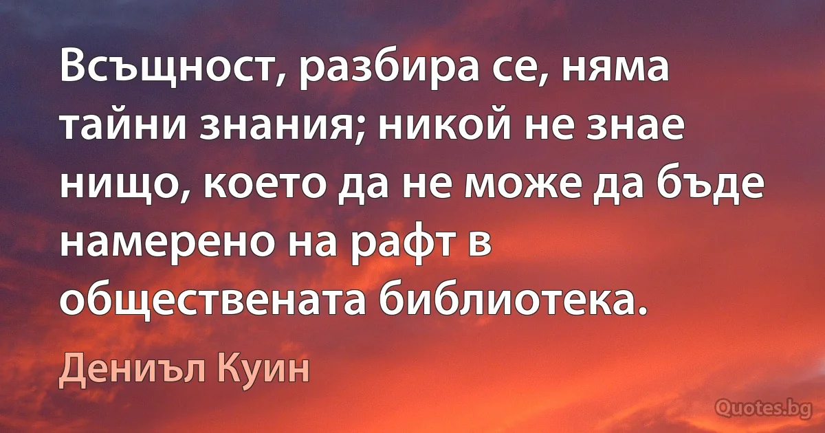 Всъщност, разбира се, няма тайни знания; никой не знае нищо, което да не може да бъде намерено на рафт в обществената библиотека. (Дениъл Куин)