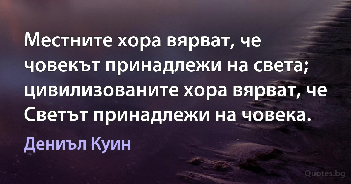 Местните хора вярват, че човекът принадлежи на света; цивилизованите хора вярват, че Светът принадлежи на човека. (Дениъл Куин)