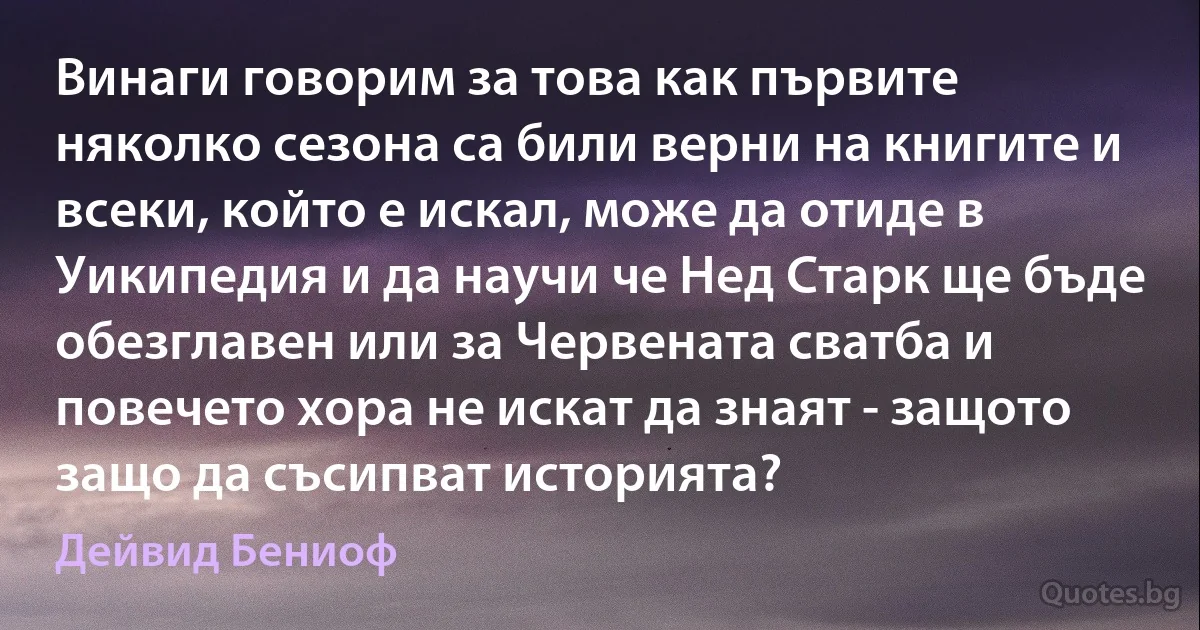 Винаги говорим за това как първите няколко сезона са били верни на книгите и всеки, който е искал, може да отиде в Уикипедия и да научи че Нед Старк ще бъде обезглавен или за Червената сватба и повечето хора не искат да знаят - защото защо да съсипват историята? (Дейвид Бениоф)