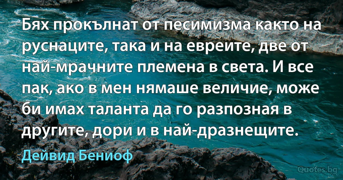 Бях прокълнат от песимизма както на руснаците, така и на евреите, две от най-мрачните племена в света. И все пак, ако в мен нямаше величие, може би имах таланта да го разпозная в другите, дори и в най-дразнещите. (Дейвид Бениоф)