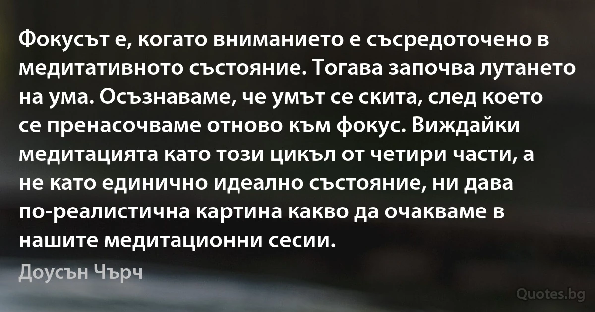 Фокусът е, когато вниманието е съсредоточено в медитативното състояние. Тогава започва лутането на ума. Осъзнаваме, че умът се скита, след което се пренасочваме отново към фокус. Виждайки медитацията като този цикъл от четири части, а не като единично идеално състояние, ни дава по-реалистична картина какво да очакваме в нашите медитационни сесии. (Доусън Чърч)