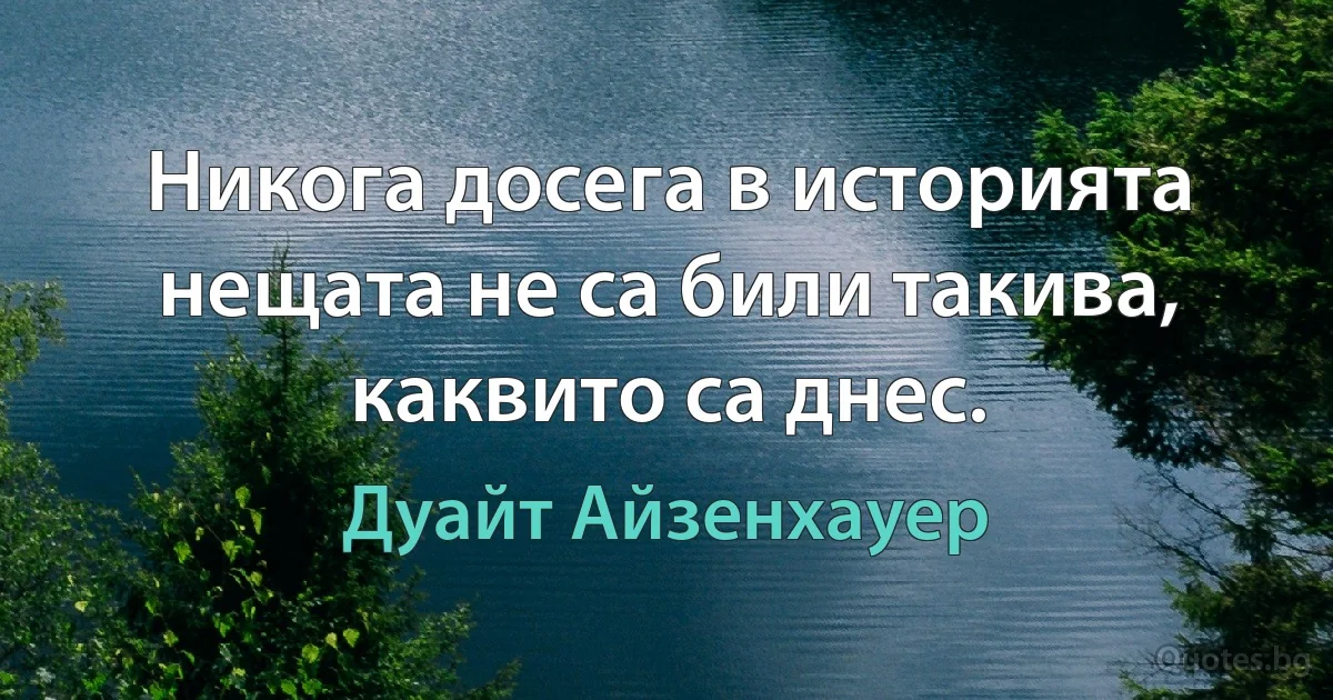 Никога досега в историята нещата не са били такива, каквито са днес. (Дуайт Айзенхауер)