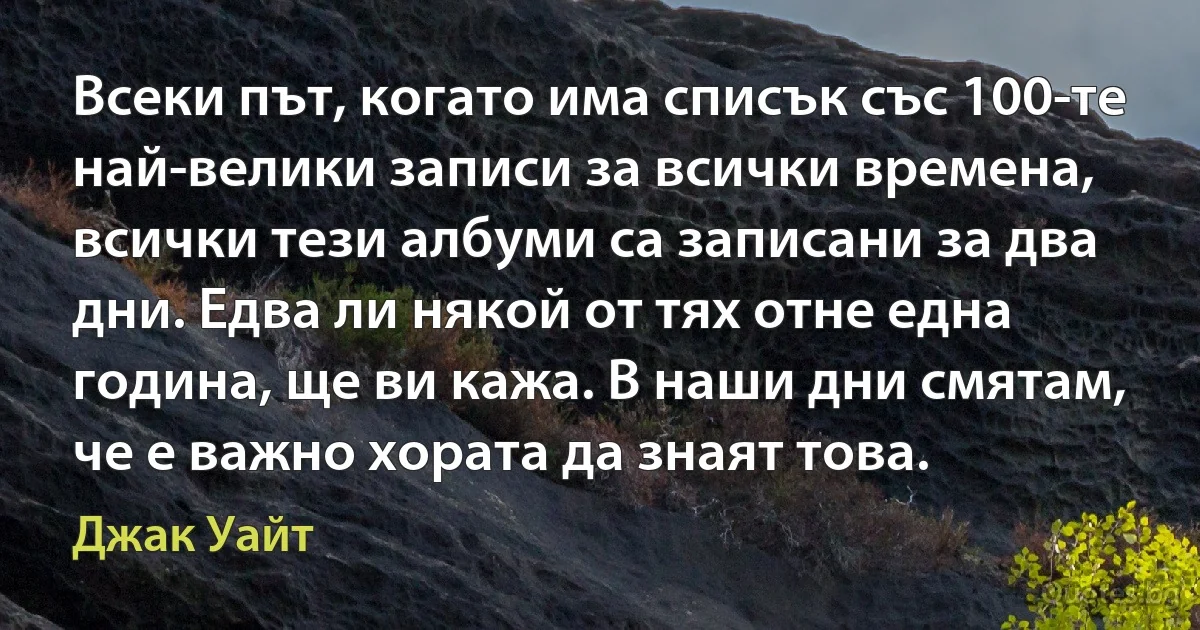 Всеки път, когато има списък със 100-те най-велики записи за всички времена, всички тези албуми са записани за два дни. Едва ли някой от тях отне една година, ще ви кажа. В наши дни смятам, че е важно хората да знаят това. (Джак Уайт)