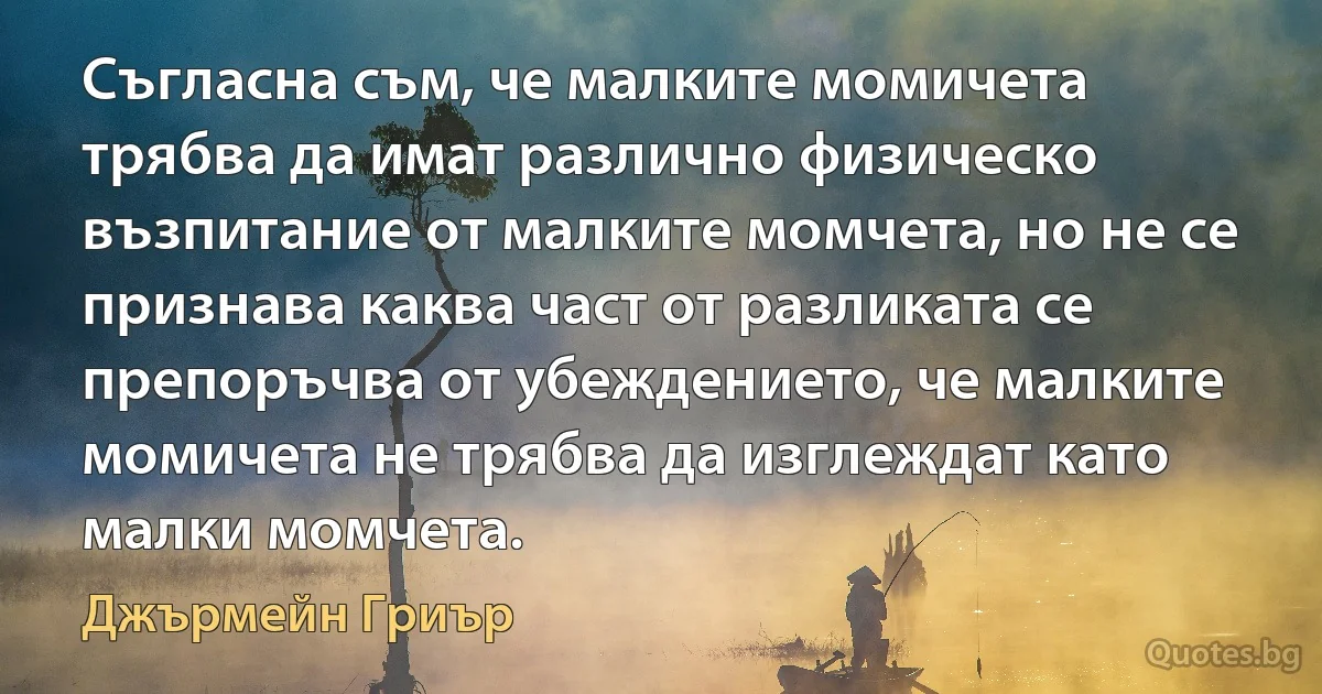 Съгласна съм, че малките момичета трябва да имат различно физическо възпитание от малките момчета, но не се признава каква част от разликата се препоръчва от убеждението, че малките момичета не трябва да изглеждат като малки момчета. (Джърмейн Гриър)