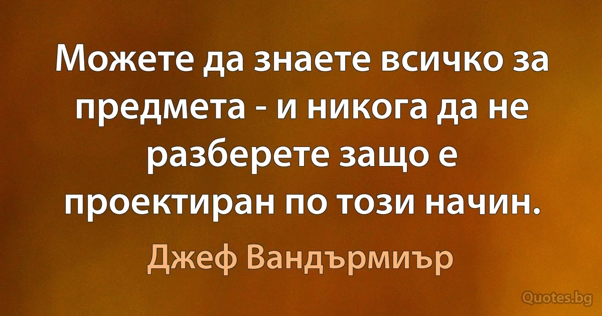 Можете да знаете всичко за предмета - и никога да не разберете защо е проектиран по този начин. (Джеф Вандърмиър)