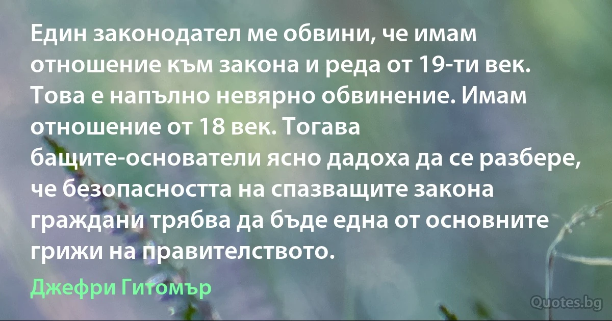 Един законодател ме обвини, че имам отношение към закона и реда от 19-ти век. Това е напълно невярно обвинение. Имам отношение от 18 век. Тогава бащите-основатели ясно дадоха да се разбере, че безопасността на спазващите закона граждани трябва да бъде една от основните грижи на правителството. (Джефри Гитомър)