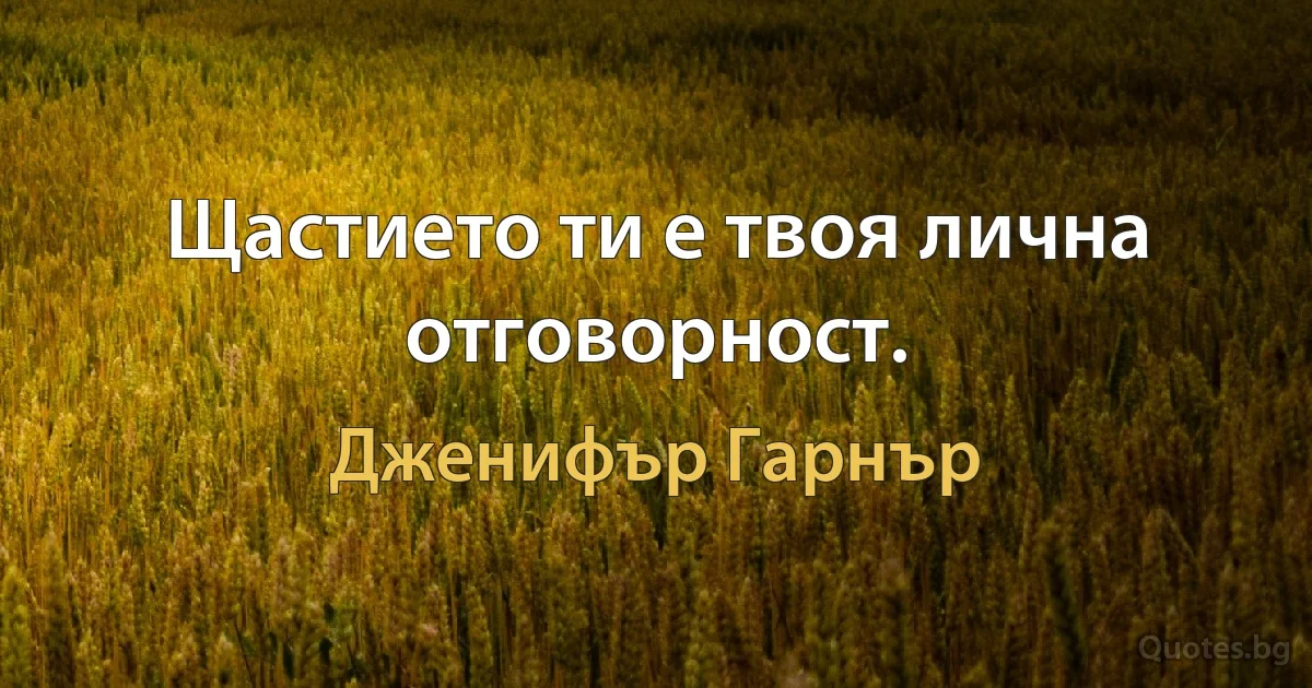 Щастието ти е твоя лична отговорност. (Дженифър Гарнър)