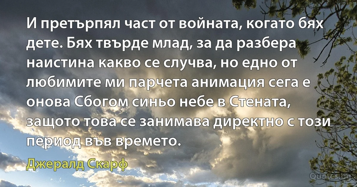 И претърпял част от войната, когато бях дете. Бях твърде млад, за да разбера наистина какво се случва, но едно от любимите ми парчета анимация сега е онова Сбогом синьо небе в Стената, защото това се занимава директно с този период във времето. (Джералд Скарф)