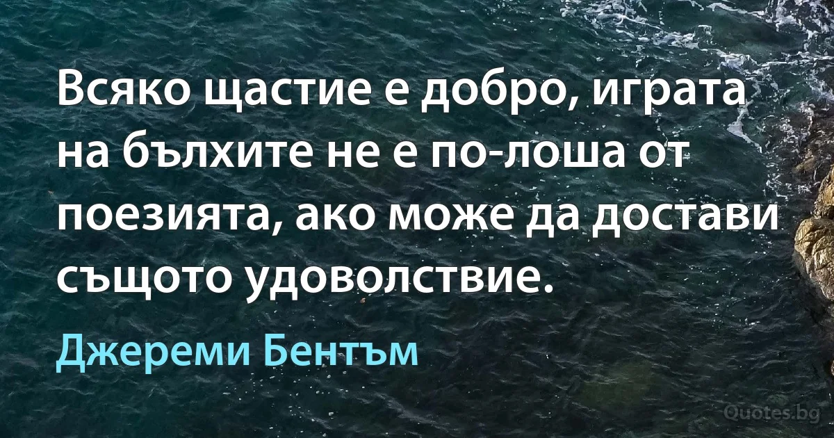 Всяко щастие е добро, играта на бълхите не е по-лоша от поезията, ако може да достави същото удоволствие. (Джереми Бентъм)