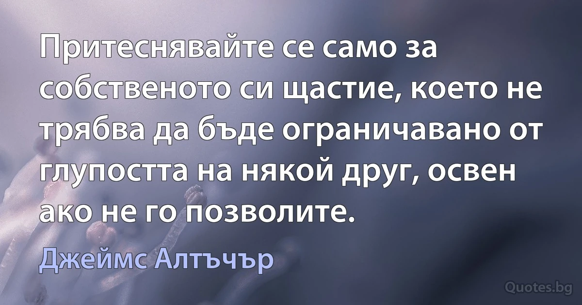 Притеснявайте се само за собственото си щастие, което не трябва да бъде ограничавано от глупостта на някой друг, освен ако не го позволите. (Джеймс Алтъчър)