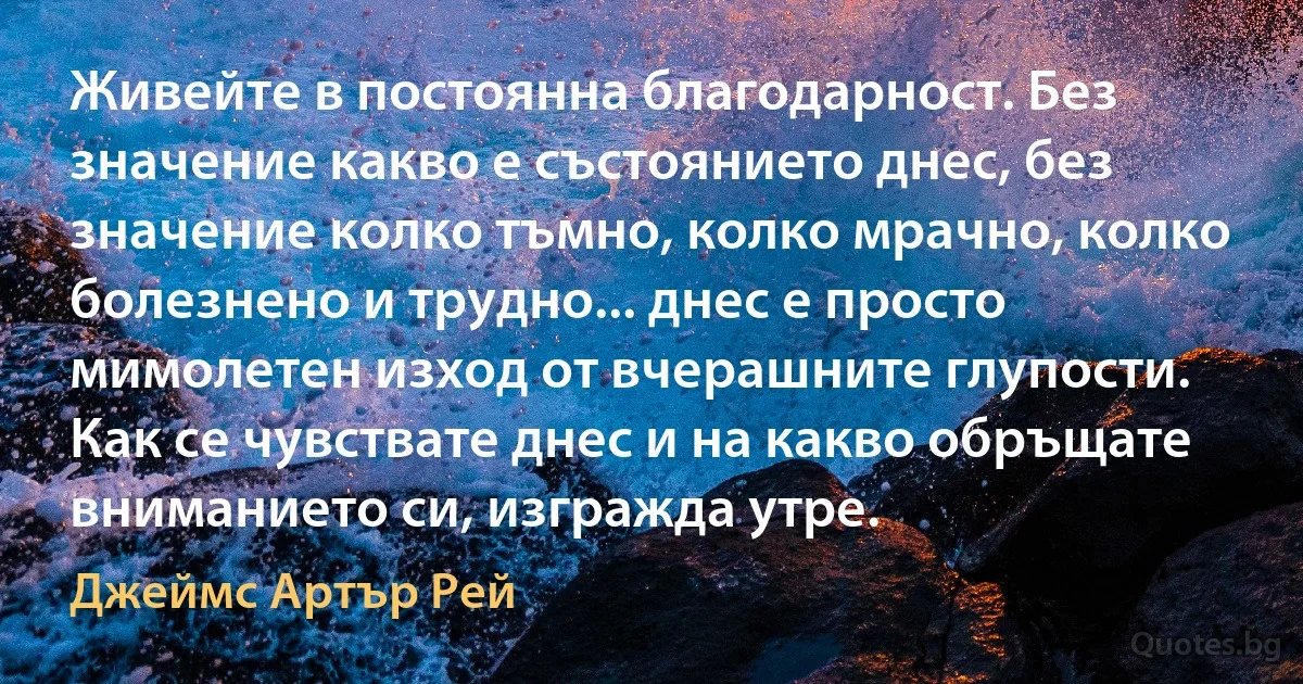 Живейте в постоянна благодарност. Без значение какво е състоянието днес, без значение колко тъмно, колко мрачно, колко болезнено и трудно... днес е просто мимолетен изход от вчерашните глупости. Как се чувствате днес и на какво обръщате вниманието си, изгражда утре. (Джеймс Артър Рей)