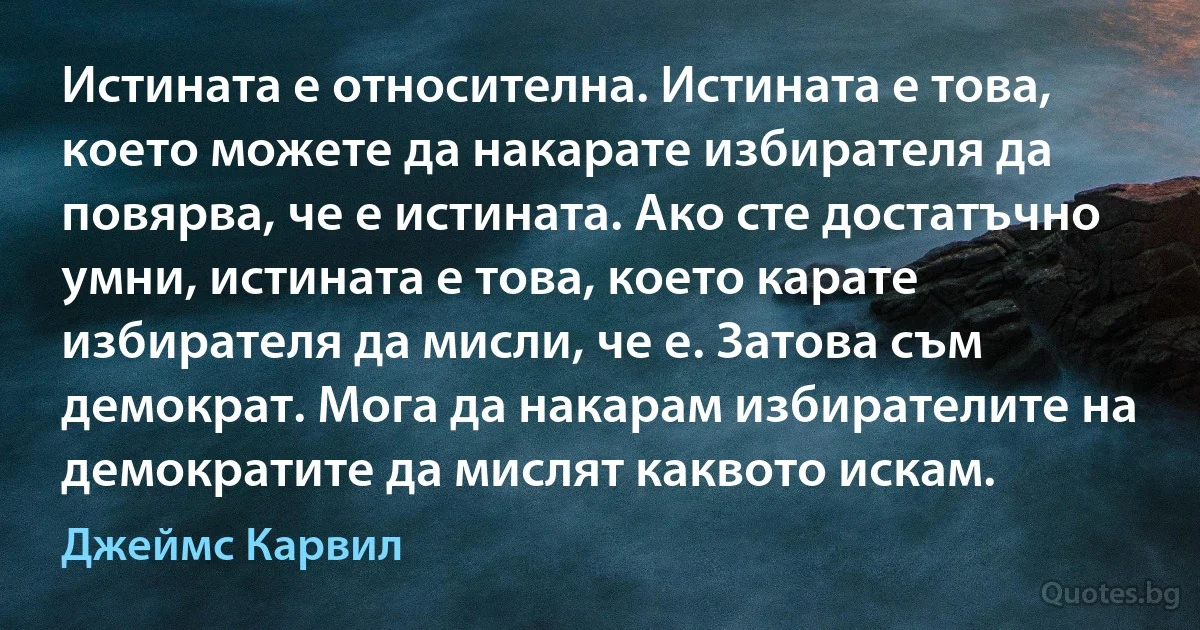 Истината е относителна. Истината е това, което можете да накарате избирателя да повярва, че е истината. Ако сте достатъчно умни, истината е това, което карате избирателя да мисли, че е. Затова съм демократ. Мога да накарам избирателите на демократите да мислят каквото искам. (Джеймс Карвил)