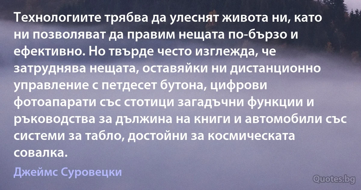 Технологиите трябва да улеснят живота ни, като ни позволяват да правим нещата по-бързо и ефективно. Но твърде често изглежда, че затруднява нещата, оставяйки ни дистанционно управление с петдесет бутона, цифрови фотоапарати със стотици загадъчни функции и ръководства за дължина на книги и автомобили със системи за табло, достойни за космическата совалка. (Джеймс Суровецки)