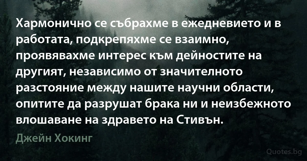 Хармонично се събрахме в ежедневието и в работата, подкрепяхме се взаимно, проявявахме интерес към дейностите на другият, независимо от значителното разстояние между нашите научни области, опитите да разрушат брака ни и неизбежното влошаване на здравето на Стивън. (Джейн Хокинг)