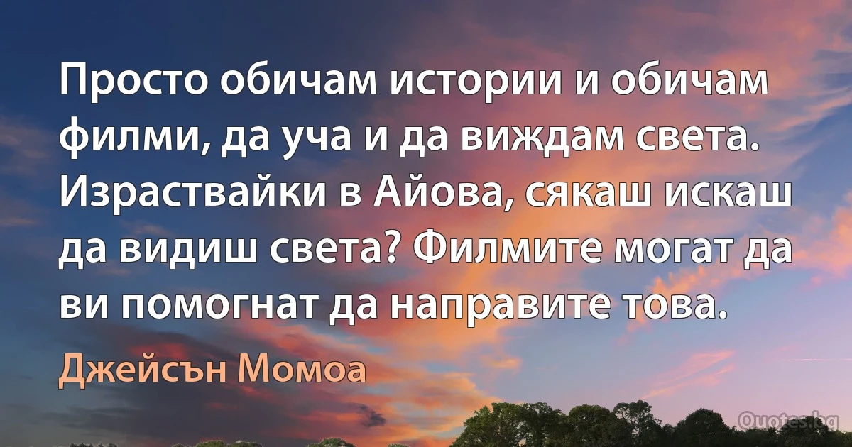 Просто обичам истории и обичам филми, да уча и да виждам света. Израствайки в Айова, сякаш искаш да видиш света? Филмите могат да ви помогнат да направите това. (Джейсън Момоа)