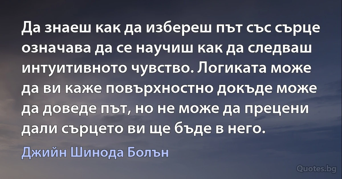 Да знаеш как да избереш път със сърце означава да се научиш как да следваш интуитивното чувство. Логиката може да ви каже повърхностно докъде може да доведе път, но не може да прецени дали сърцето ви ще бъде в него. (Джийн Шинода Болън)