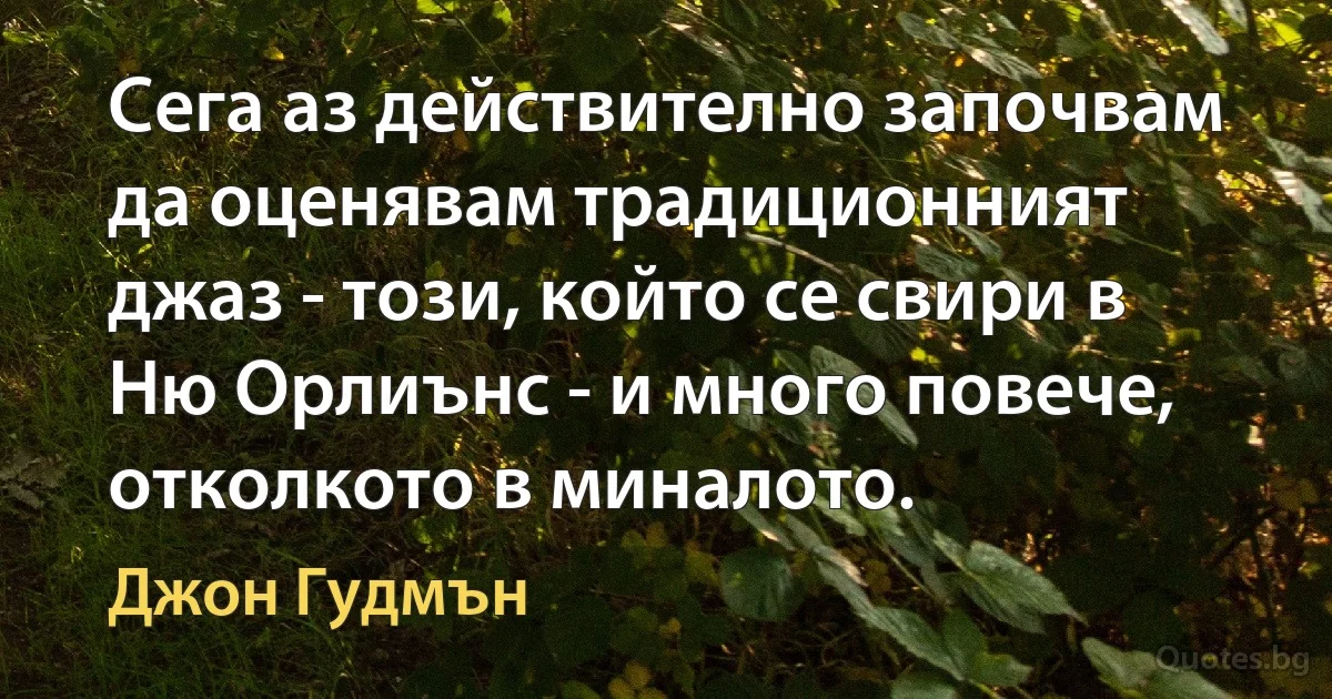 Сега аз действително започвам да оценявам традиционният джаз - този, който се свири в Ню Орлиънс - и много повече, отколкото в миналото. (Джон Гудмън)