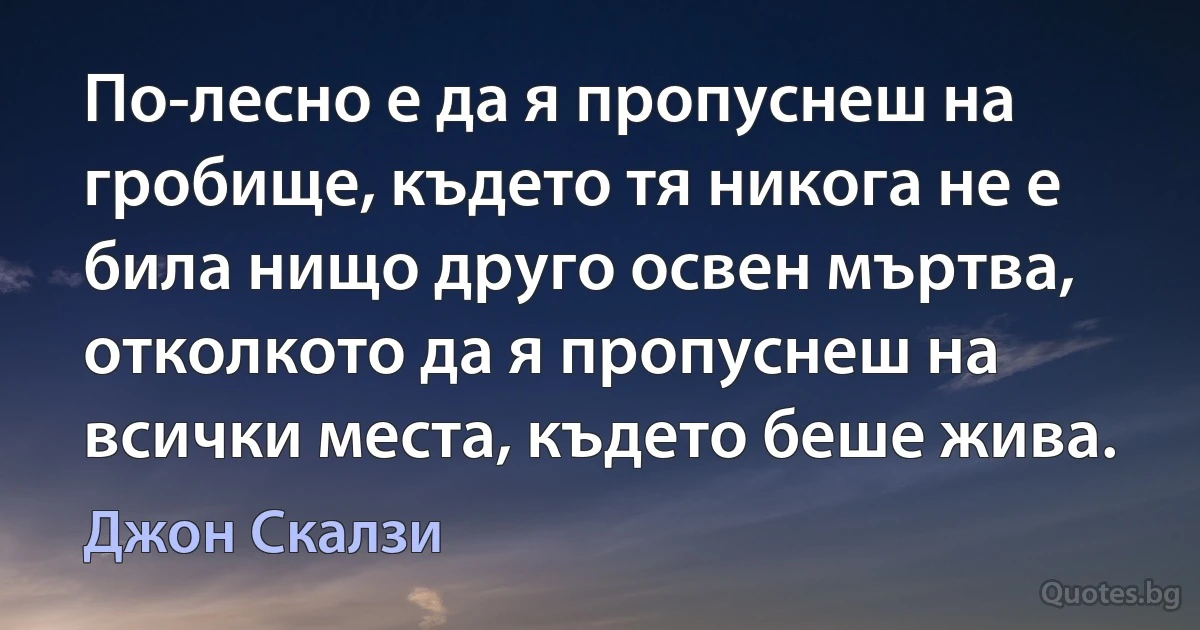 По-лесно е да я пропуснеш на гробище, където тя никога не е била нищо друго освен мъртва, отколкото да я пропуснеш на всички места, където беше жива. (Джон Скалзи)