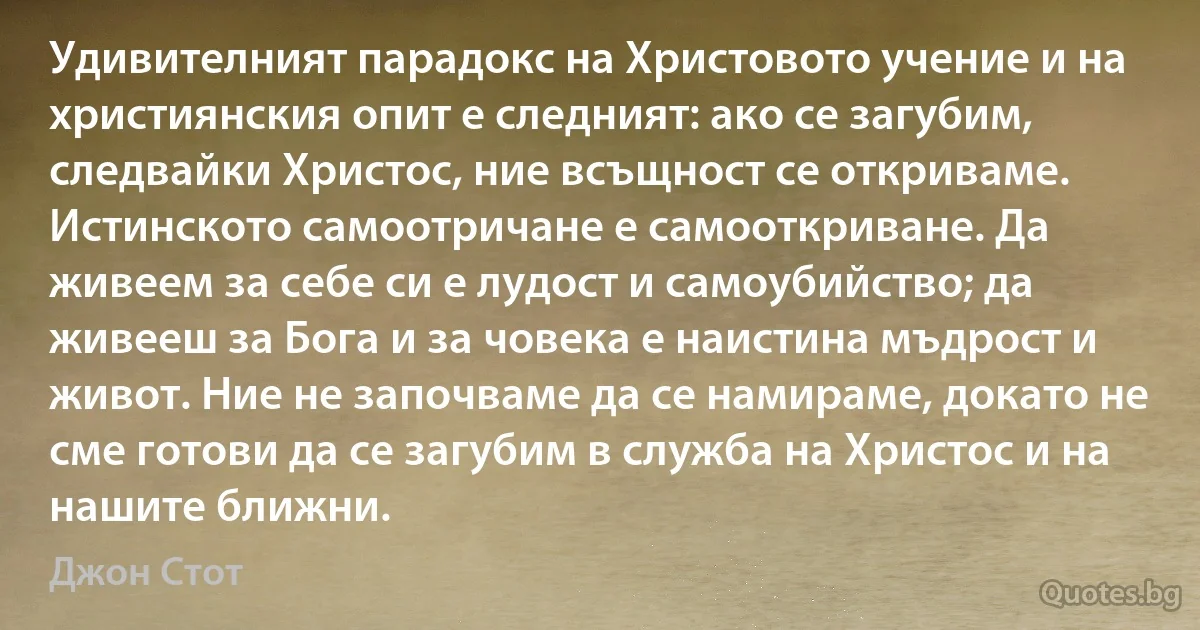 Удивителният парадокс на Христовото учение и на християнския опит е следният: ако се загубим, следвайки Христос, ние всъщност се откриваме. Истинското самоотричане е самооткриване. Да живеем за себе си е лудост и самоубийство; да живееш за Бога и за човека е наистина мъдрост и живот. Ние не започваме да се намираме, докато не сме готови да се загубим в служба на Христос и на нашите ближни. (Джон Стот)