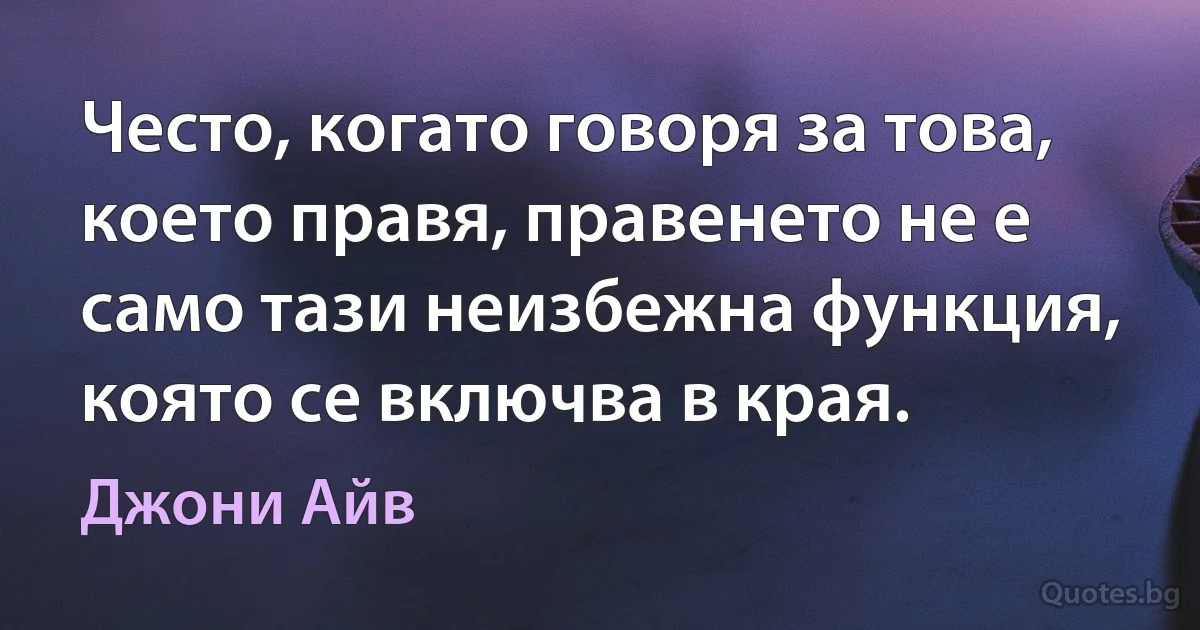 Често, когато говоря за това, което правя, правенето не е само тази неизбежна функция, която се включва в края. (Джони Айв)