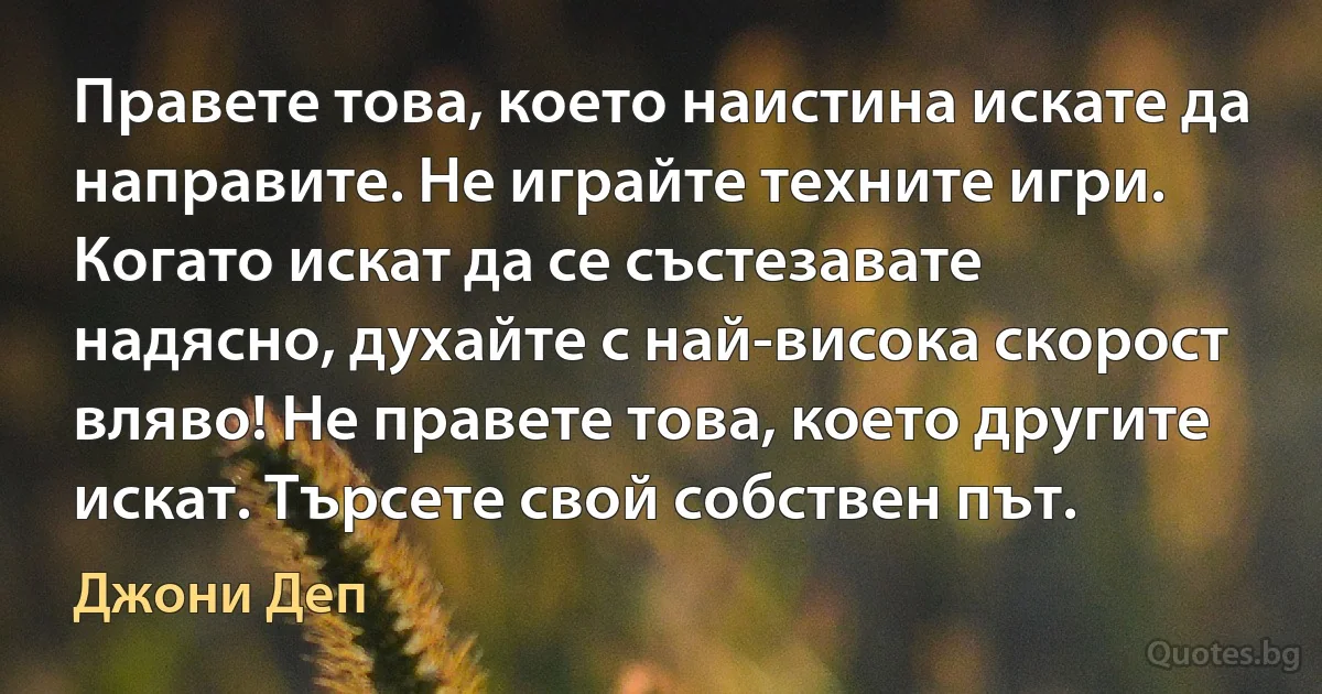 Правете това, което наистина искате да направите. Не играйте техните игри. Когато искат да се състезавате надясно, духайте с най-висока скорост вляво! Не правете това, което другите искат. Търсете свой собствен път. (Джони Деп)