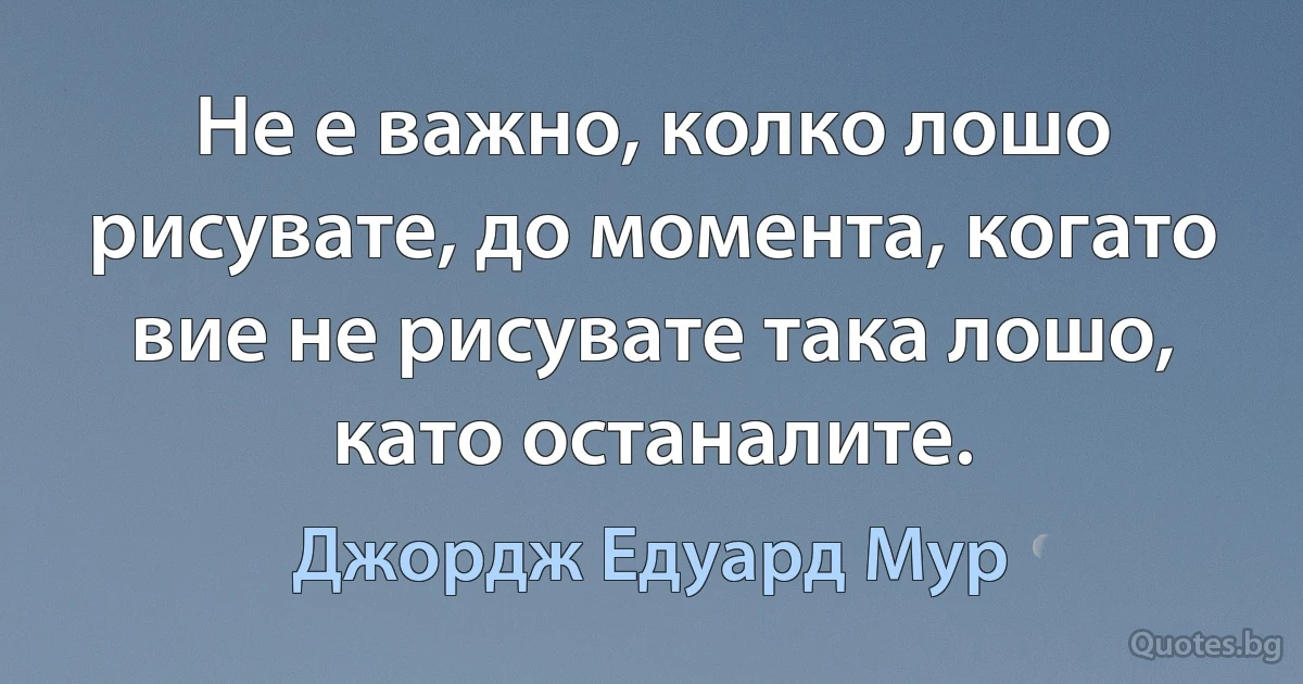 Не е важно, колко лошо рисувате, до момента, когато вие не рисувате така лошо, като останалите. (Джордж Едуард Мур)