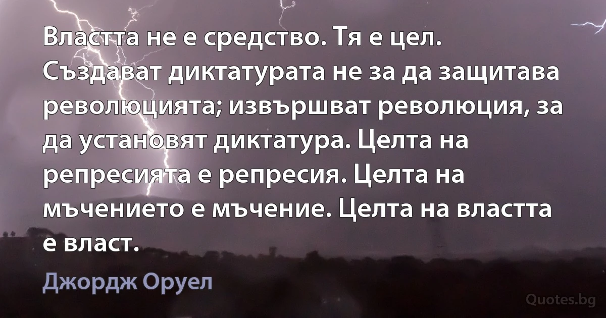 Властта не е средство. Тя е цел. Създават диктатурата не за да защитава революцията; извършват революция, за да установят диктатура. Целта на репресията е репресия. Целта на мъчението е мъчение. Целта на властта е власт. (Джордж Оруел)