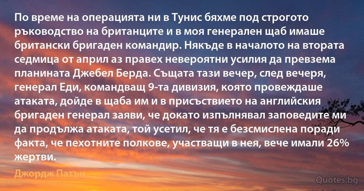 По време на операцията ни в Тунис бяхме под строгото ръководство на британците и в моя генерален щаб имаше британски бригаден командир. Някъде в началото на втората седмица от април аз правех невероятни усилия да превзема планината Джебел Берда. Същата тази вечер, след вечеря, генерал Еди, командващ 9-та дивизия, която провеждаше атаката, дойде в щаба им и в присъствието на английския бригаден генерал заяви, че докато изпълнявал заповедите ми да продължа атаката, той усетил, че тя е безсмислена поради факта, че пехотните полкове, участващи в нея, вече имали 26% жертви. (Джордж Патън)